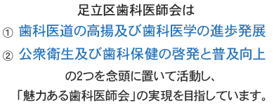 足立区歯科医師会は①歯科医道の高揚及び歯科医学の進歩発展、②公衆衛生及び歯科保健の啓発と普及向上の2つを念頭に置いて活動し、「魅力ある歯科医師会」の実現を目指しています。